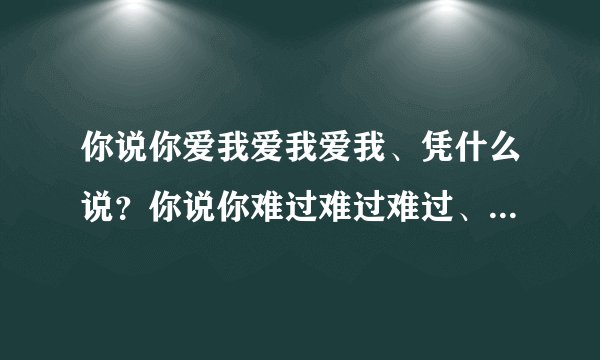 你说你爱我爱我爱我、凭什么说？你说你难过难过难过、你懂什么叫
