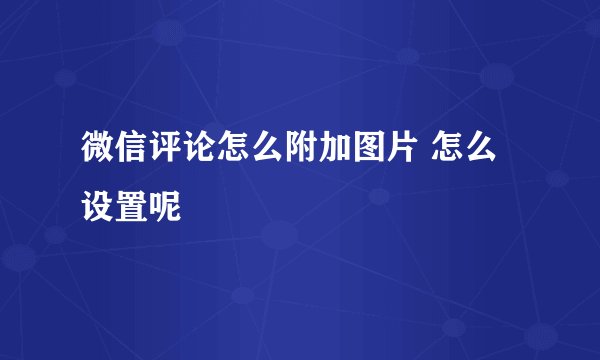 微信评论怎么附加图片 怎么设置呢