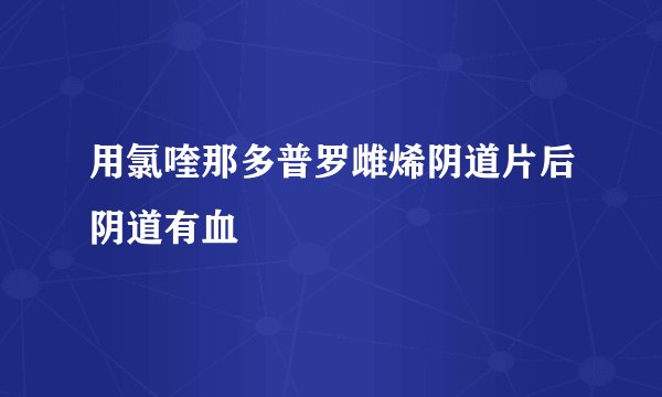 用氯喹那多普罗雌烯阴道片后阴道有血