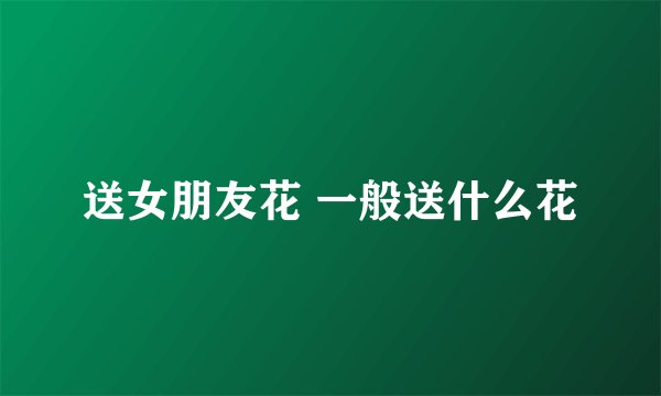 送女朋友花 一般送什么花