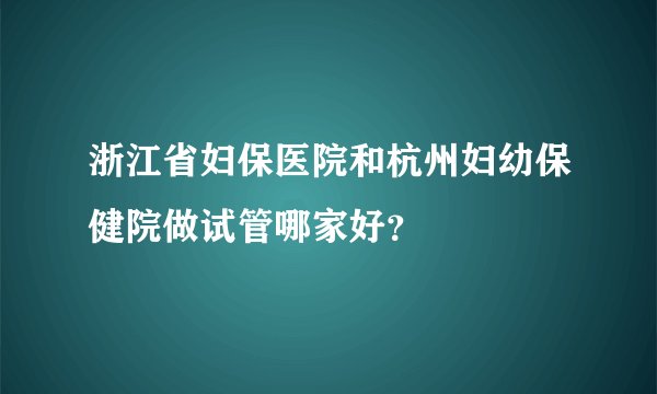 浙江省妇保医院和杭州妇幼保健院做试管哪家好?