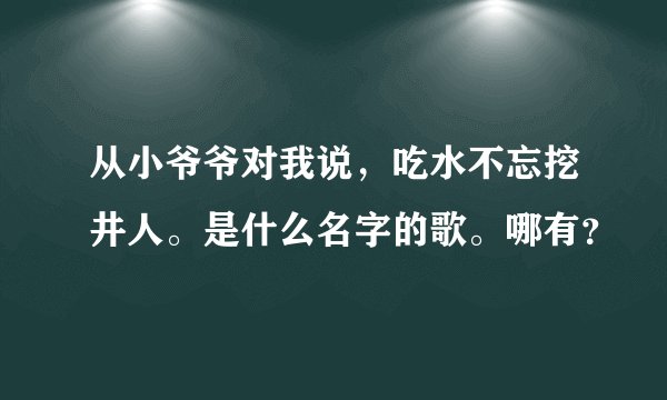 从小爷爷对我说，吃水不忘挖井人。是什么名字的歌。哪有？