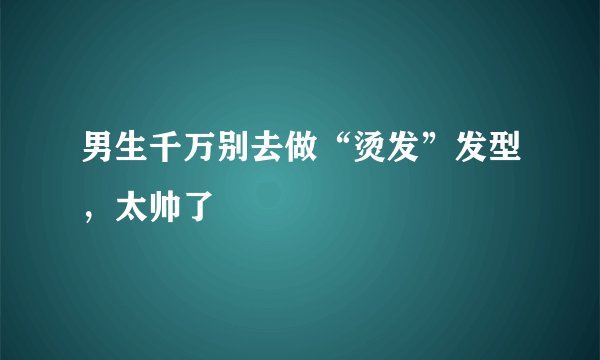 男生千万别去做“烫发”发型,太帅了
