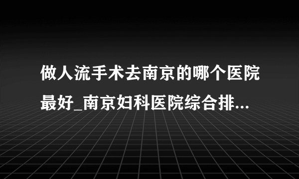 做人流手术去南京的哪个医院最好_南京妇科医院综合排行榜单?