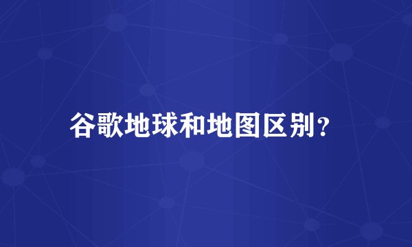 谷歌地球和地图区别？