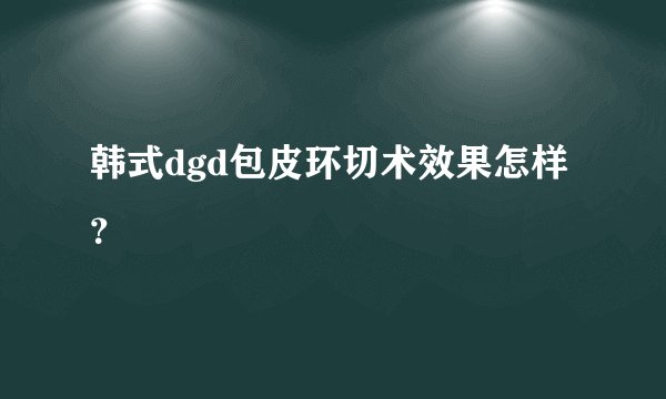 韩式dgd包皮环切术效果怎样？