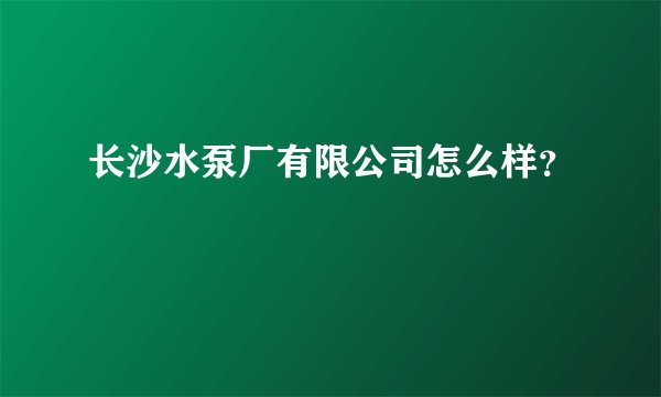 长沙水泵厂有限公司怎么样？