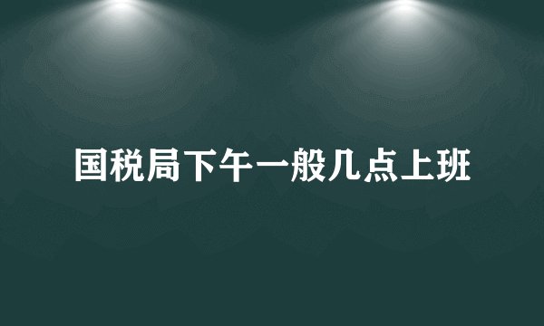 国税局下午一般几点上班