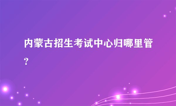 内蒙古招生考试中心归哪里管？