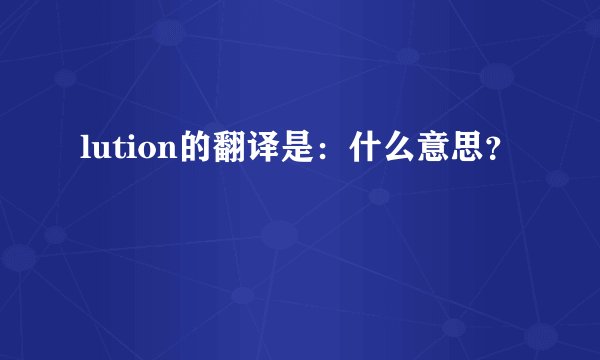 lution的翻译是:什么意思?