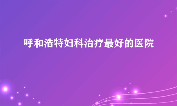 呼和浩特妇科治疗最好的医院