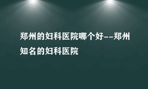 郑州的妇科医院哪个好--郑州知名的妇科医院