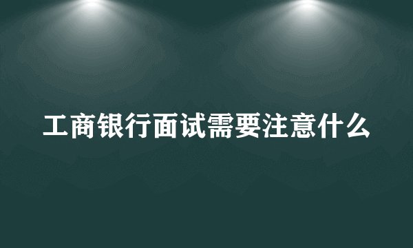 工商银行面试需要注意什么
