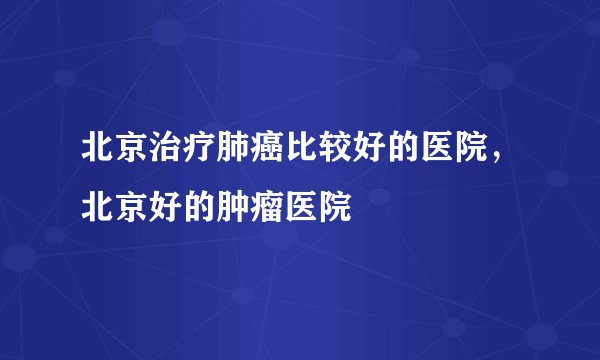 北京治疗肺癌比较好的医院,北京好的肿瘤医院