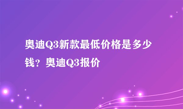 奥迪Q3新款最低价格是多少钱?奥迪Q3报价