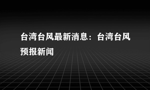 台湾台风最新消息：台湾台风预报新闻