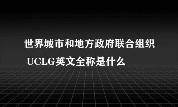 世界城市和地方政府联合组织 UCLG英文全称是什么