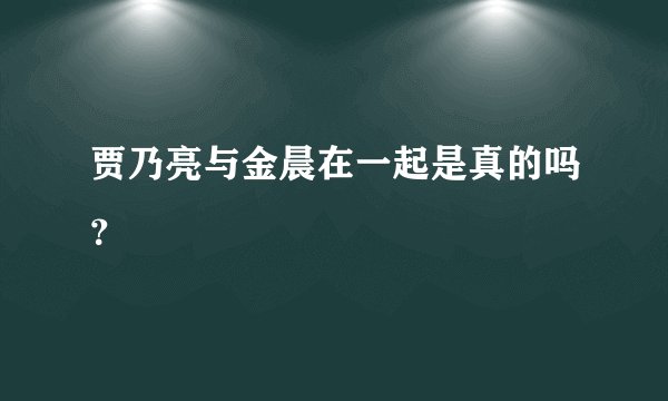 贾乃亮与金晨在一起是真的吗？