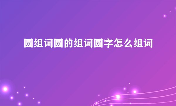圆组词圆的组词圆字怎么组词