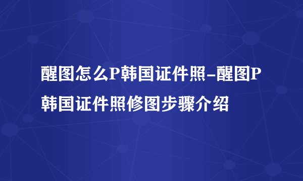 醒图怎么P韩国证件照-醒图P韩国证件照修图步骤介绍