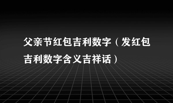父亲节红包吉利数字（发红包吉利数字含义吉祥话）