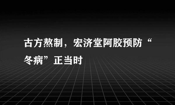 古方熬制，宏济堂阿胶预防“冬病”正当时