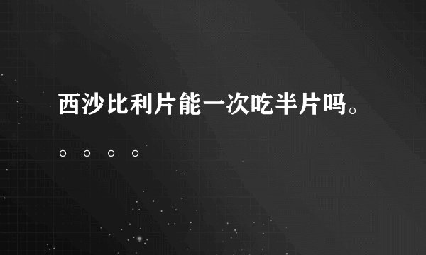 西沙比利片能一次吃半片吗。。。。。