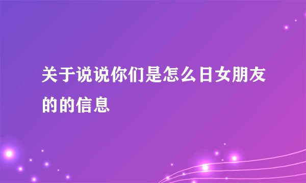关于说说你们是怎么日女朋友的的信息