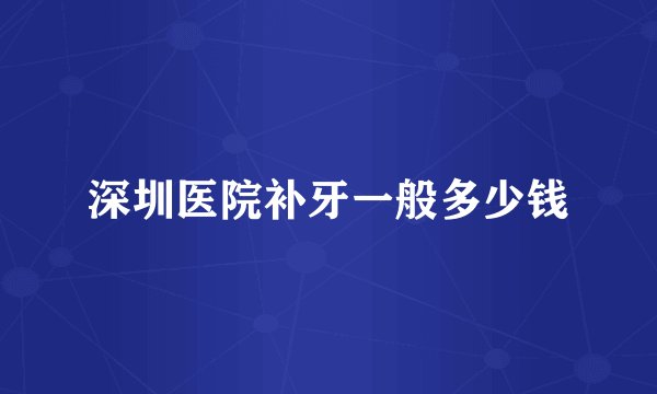深圳医院补牙一般多少钱