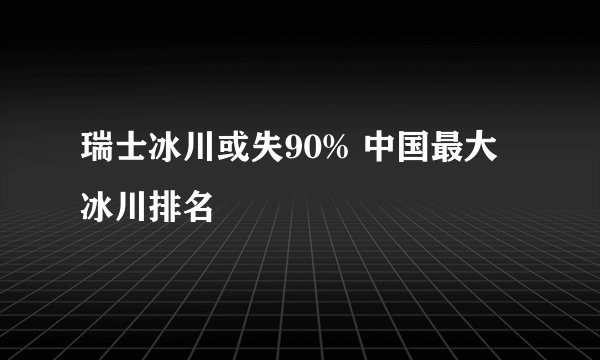 瑞士冰川或失90% 中国最大冰川排名