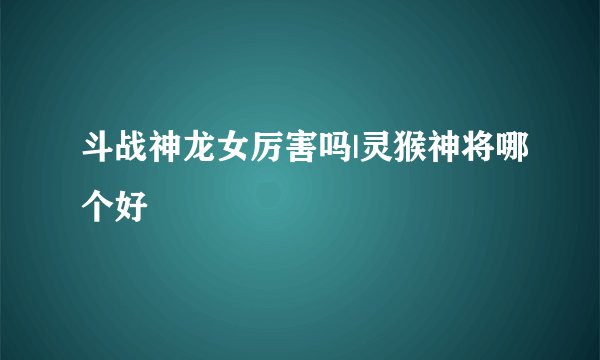 斗战神龙女厉害吗|灵猴神将哪个好