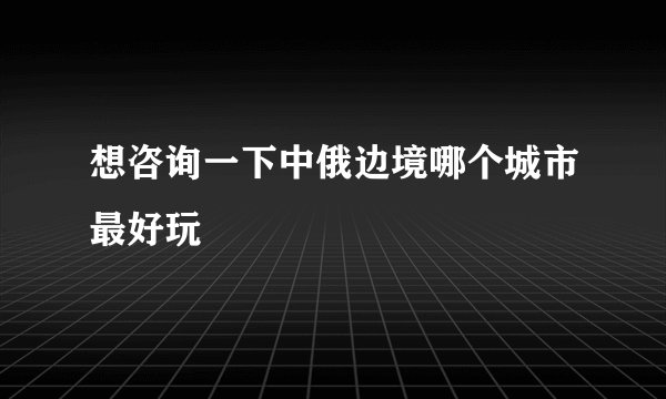想咨询一下中俄边境哪个城市最好玩