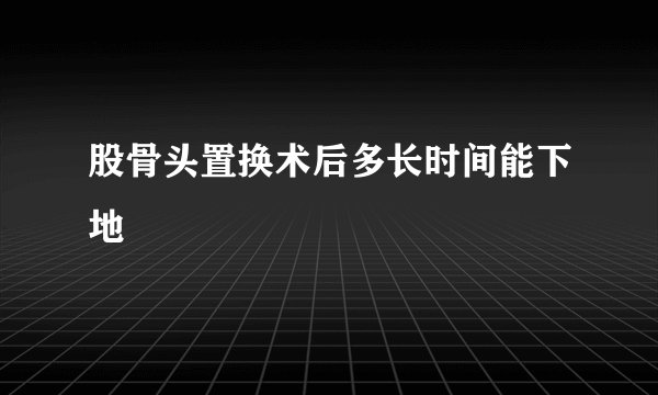 股骨头置换术后多长时间能下地