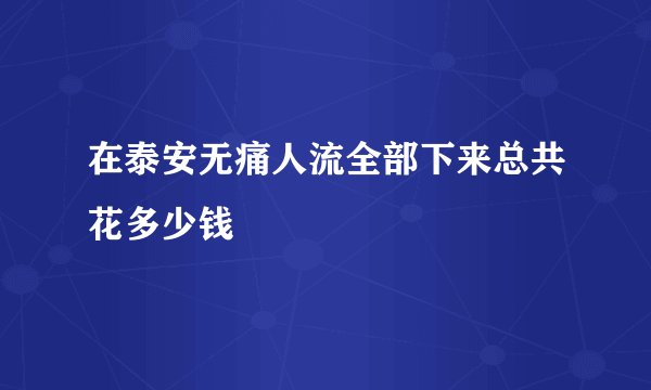 在泰安无痛人流全部下来总共花多少钱