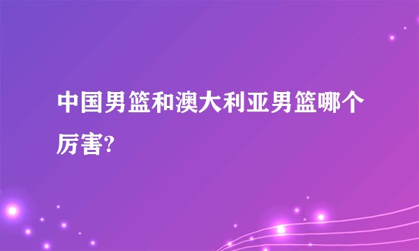 中国男篮和澳大利亚男篮哪个厉害?