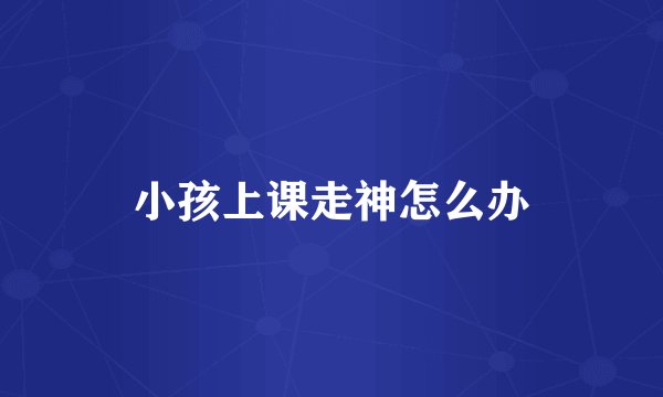 小孩上课走神怎么办