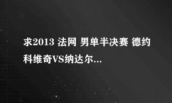 求2013 法网 男单半决赛 德约科维奇VS纳达尔得全程视频