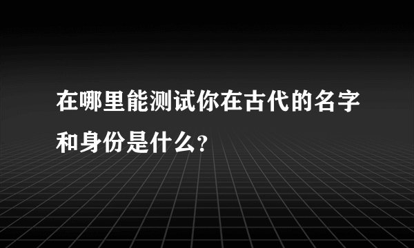 在哪里能测试你在古代的名字和身份是什么?