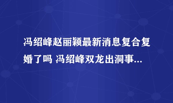 冯绍峰赵丽颖最新消息复合复婚了吗 冯绍峰双龙出洞事件天涯什么梗