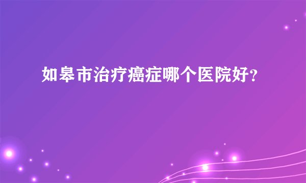 如皋市治疗癌症哪个医院好?