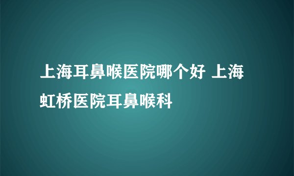 上海耳鼻喉医院哪个好 上海虹桥医院耳鼻喉科