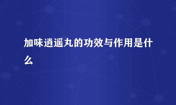 加味逍遥丸的功效与作用是什么