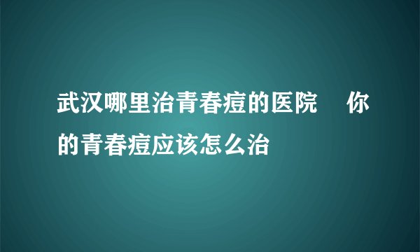 武汉哪里治青春痘的医院    你的青春痘应该怎么治
