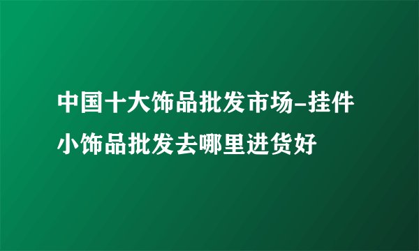 中国十大饰品批发市场-挂件小饰品批发去哪里进货好