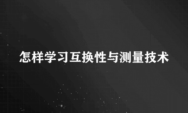 怎样学习互换性与测量技术