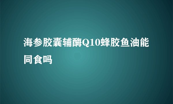 海参胶囊辅酶Q10蜂胶鱼油能同食吗