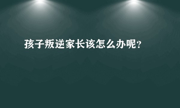 孩子叛逆家长该怎么办呢？ 