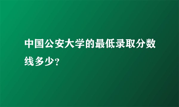 中国公安大学的最低录取分数线多少？