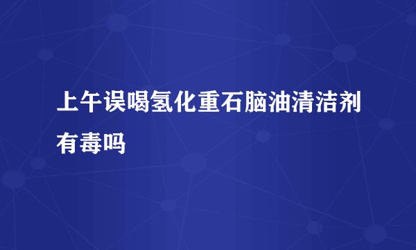 上午误喝氢化重石脑油清洁剂有毒吗