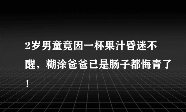 2岁男童竟因一杯果汁昏迷不醒,糊涂爸爸已是肠子都悔青了!
